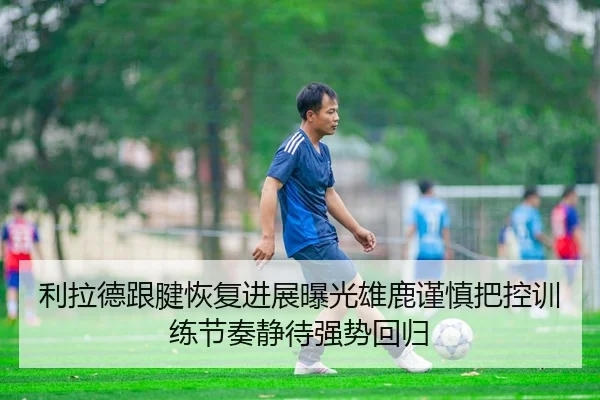 利拉德跟腱恢复进展曝光雄鹿谨慎把控训练节奏静待强势回归