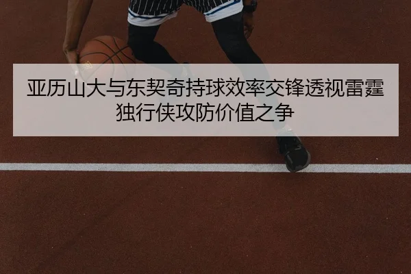 亚历山大与东契奇持球效率交锋透视雷霆独行侠攻防价值之争